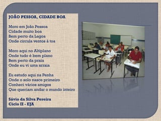 JOÃO PESSOA, CIDADE BOA

Moro em João Pessoa
Cidade muito boa
Bem perto da Lagoa
Onde circula ventos à toa

Moro aqui no Altiplano
Onde tudo é bem plano
Bem perto da praia
Onde eu vi uma arraia

Eu estudo aqui na Penha
Onde o solo nasce primeiro
Conheci vários amigos
Que queriam andar o mundo inteiro

Sávio da Silva Pereira
Ciclo II - EJA
 