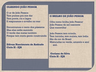 OLHANDO JOÃO PESSOA

O ar de João Pessoa
Tem pureza pra nos dar               O BRILHO DE JOÃO PESSOA
Tem ponte, rio e lagoa
E respiramos o orvalho no mar        Olha como brilha João Pessoa!
                                     João Pessoa do sol nascente
Encontramos o canto dos pássaros     Que maravilha!
Mas eles estão sumindo
O verde das matas também             João Pessoa tem crioula,
Porque tem muita gente construindo   Tem loirinha, tem mulata, tem índia
                                     São da cor do Brasil
                                     Misturadas no verde, amarelo e azul
Edivan Nascimento de Andrade            anil.
Ciclo II - EJA

                                     Gerlane da Silva
                                     Ciclo II - EJA
 
