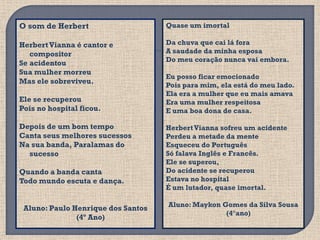O som de Herbert                    Quase um imortal

Herbert Vianna é cantor e           Da chuva que cai lá fora
   compositor                       A saudade da minha esposa
                                    Do meu coração nunca vai embora.
Se acidentou
Sua mulher morreu
                                    Eu posso ficar emocionado
Mas ele sobreviveu.
                                    Pois para mim, ela está do meu lado.
                                    Ela era a mulher que eu mais amava
Ele se recuperou                    Era uma mulher respeitosa
Pois no hospital ficou.             E uma boa dona de casa.

Depois de um bom tempo              Herbert Vianna sofreu um acidente
Canta seus melhores sucessos        Perdeu a metade da mente
Na sua banda, Paralamas do          Esqueceu do Português
  sucesso                           Só falava Inglês e Francês.
                                    Ele se superou,
Quando a banda canta                Do acidente se recuperou
Todo mundo escuta e dança.          Estava no hospital
                                    É um lutador, quase imortal.

                                    Aluno: Maykon Gomes da Silva Sousa
 Aluno: Paulo Henrique dos Santos
                                                   (4°ano)
               (4º Ano)
 
