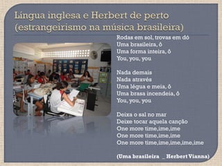 Rodas em sol, trovas em dó
Uma brasileira, ô
Uma forma inteira, ô
You, you, you

Nada demais
Nada através
Uma légua e meia, ô
Uma brasa incendeia, ô
You, you, you

Deixa o sal no mar
Deixe tocar aquela canção
One more time,ime,ime
One more time,ime,ime
One more time,ime,ime,ime,ime

(Uma brasileira _ Herbert Vianna)
 