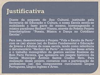    Diante da proposta do Ano Cultural, instituído pela
    Secretaria de Educação e Cultura, a nossa Escola sentiu-se
    mobilizada a fazer parte do mesmo, homenageando o
    músico paraibano Herbert Vianna, através do Prêmio Projeto
    Interdisciplinar “Poesia, Música e Dança no Cotidiano
    Escolar”.
   Para isso, desenvolvemos o Projeto “Vida e Escola de Perto”
    com os (as) alunos (as) do Ensino Fundamental e Educação
    de Jovens e Adultos da nossa escola, tendo como referência
    o documentário “Herbert de Perto”, as canções desse artista
    e o trabalho monográfico da gestora escolar Rosilene do
    Bom Parto Ferreira, que apresenta um resgate histórico da
    Escola Municipal Antônio Santos Coelho Neto. Para
    realização desse projeto, contamos com a participação de
    professores (as) dos componentes curriculares: Língua
    Portuguesa, Língua Inglesa e Artes.
 