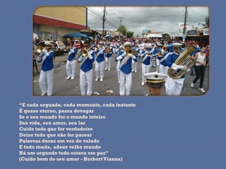 “E cada segundo, cada momento, cada instante
É quase eterno, passa devagar
Se o seu mundo for o mundo inteiro
Sua vida, seu amor, seu lar
Cuide tudo que for verdadeiro
Deixe tudo que não for passar
Palavras duras em voz de veludo
E tudo muda, adeus velho mundo
Há um segundo tudo estava em paz”
(Cuide bem do seu amor - Herbert Vianna)
 