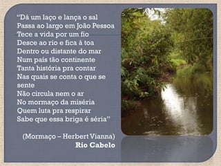 “Dá um laço e lança o sal
Passa ao largo em João Pessoa
Tece a vida por um fio
Desce ao rio e fica à toa
Dentro ou distante do mar
Num país tão continente
Tanta história pra contar
Nas quais se conta o que se
sente
Não circula nem o ar
No mormaço da miséria
Quem luta pra respirar
Sabe que essa briga é séria”

 (Mormaço – Herbert Vianna)
               Rio Cabelo
 