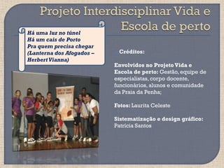 Há uma luz no túnel
Há um cais de Porto
Pra quem precisa chegar
(Lanterna dos Afogados –      Créditos:
Herbert Vianna)
                           Envolvidos no Projeto Vida e
                           Escola de perto: Gestão, equipe de
                           especialistas, corpo docente,
                           funcionários, alunos e comunidade
                           da Praia da Penha;

                           Fotos: Laurita Celeste

                           Sistematização e design gráfico:
                           Patrícia Santos
 
