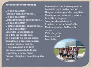 Mobral (Herbert Vianna)
                                 A merenda, que é só o que atrai
                                 A cadeia para qual o rico vai
Do que adiantam?
                                 Despachantes, guichês, hospitais
Placas. Bulas, instruções...
                                 E os letreiros de frente pra trás
Do que adiantam?
                                 Aos olhos de quem
Letras impressas das canções...
                                 Só aprendeu o bê-á-bá
Do que adiantam?
                                 Pra tirar carteira de trabalho
Gestos educados, convenções...
                                 E não entendeu Zé Ramalho
Do que adiantam?
                                 cantar
Emendas , constituições
                                 Vida de gado
Se o teto da escola caiu
                                 Povo marcado
Se a parede da escola sumiu
                                 Povo feliz
Sem dente o professor sorriu
Calado recebeu dez mil
E depois assistiu na Tevê
Em cadeia para todo Brasil
O projeto, a tal salvação
Prestou atenção e no entanto não
viu
 
