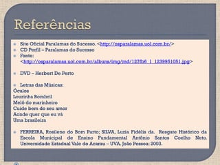    Site Oficial Paralamas do Sucesso. <http://osparalamas.uol.com.br/>
   CD Perfil – Paralamas do Sucesso
   Fonte:
    <http://osparalamas.uol.com.br/albuns/img/md/127fb6_1_1239951051.jpg>

   DVD – Herbert De Perto

  Letras das Músicas:
Óculos
Lourinha Bombril
Melô do marinheiro
Cuide bem do seu amor
Aonde quer que eu vá
Uma brasileira

   FERREIRA, Rosilene do Bom Parto; SILVA, Luzia Fidélis da. Resgate Histórico da
    Escola Municipal de Ensino Fundamental Antônio Santos Coelho Neto.
    Universidade Estadual Vale do Acarau – UVA. João Pessoa: 2003.
 