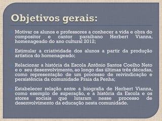   Motivar os alunos e professores a conhecer a vida e obra do
    compositor e cantor paraibano Herbert Vianna,
    homenageado do ano cultural 2012;
   Estimular a criatividade dos alunos a partir da produção
    artística do homenageado;
   Relacionar a história da Escola Antônio Santos Coelho Neto
    e o seu desenvolvimento, ao longo das últimas três décadas,
    como representação de um processo de reivindicação e
    persistência da comunidade Praia da Penha;
   Estabelecer relação entre a biografia de Herbert Vianna,
    como exemplo de superação, e a história da Escola e os
    atores sociais que lutaram nesse processo de
    desenvolvimento da educação nesta comunidade.
 