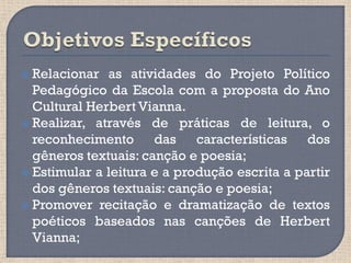  Relacionar  as atividades do Projeto Político
  Pedagógico da Escola com a proposta do Ano
  Cultural Herbert Vianna.
 Realizar, através de práticas de leitura, o
  reconhecimento das características dos
  gêneros textuais: canção e poesia;
 Estimular a leitura e a produção escrita a partir
  dos gêneros textuais: canção e poesia;
 Promover recitação e dramatização de textos
  poéticos baseados nas canções de Herbert
  Vianna;
 