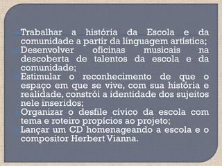 Trabalhar   a história da Escola e da
  comunidade a partir da linguagem artística;
 Desenvolver      oficinas     musicais     na
  descoberta de talentos da escola e da
  comunidade;
 Estimular o reconhecimento de que o
  espaço em que se vive, com sua história e
  realidade, constrói a identidade dos sujeitos
  nele inseridos;
 Organizar o desfile cívico da escola com
  tema e roteiro propícios ao projeto;
 Lançar um CD homenageando a escola e o
  compositor Herbert Vianna.
 