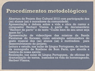    Abertura do Projeto Ano Cultural 2012 com participação dos
    (as) alunos (as) e moradores da comunidade;
   Apresentação e debate sobre a vida e obra do cantor e
    compositor Herbert Vianna a partir do documentário
    “Herbert de perto” e do texto “Cuide bem do seu amor seja
    quem for”;
   Apresentação de videoclipes das músicas da Banda
    Paralamas do Sucesso, como estratégia estimuladora do
    gosto musical dos (as) alunos (as) e motivadora para
    desenvolvimento do projeto;
   Leitura e estudo, nas aulas de Língua Portuguesa, de trechos
    da monografia de Rosilene do Bom Parto, que aborda a
    história da nossa escola;
   Realização, nas aulas de Língua Portuguesa, de oficinas de
    dramatização de textos, baseados na vida do homenageado,
    Herbert Vianna;
 