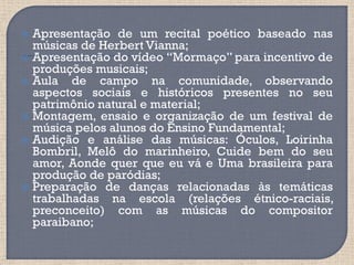  Apresentação de um recital poético baseado nas
  músicas de Herbert Vianna;
 Apresentação do vídeo “Mormaço” para incentivo de
  produções musicais;
 Aula   de campo na comunidade, observando
  aspectos sociais e históricos presentes no seu
  patrimônio natural e material;
 Montagem, ensaio e organização de um festival de
  música pelos alunos do Ensino Fundamental;
 Audição e análise das músicas: Óculos, Loirinha
  Bombril, Melô do marinheiro, Cuide bem do seu
  amor, Aonde quer que eu vá e Uma brasileira para
  produção de paródias;
 Preparação de danças relacionadas às temáticas
  trabalhadas na escola (relações étnico-raciais,
  preconceito) com as músicas do compositor
  paraibano;
 