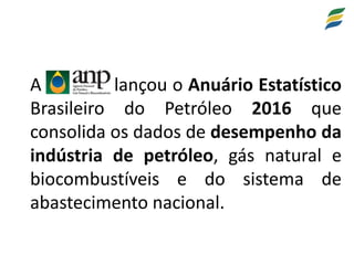 A lançou o Anuário Estatístico
Brasileiro do Petróleo 2016 que
consolida os dados de desempenho da
indústria de petróleo, gás natural e
biocombustíveis e do sistema de
abastecimento nacional.
 