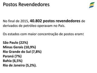 No final de 2015, 40.802 postos revendedores de
derivados de petróleo operavam no País.
Os estados com maior concentração de postos eram:
São Paulo (22%)
Minas Gerais (10,9%)
Rio Grande do Sul (7,8%)
Paraná (7%)
Bahia (6,5%)
Rio de Janeiro (5,2%).
Postos Revendedores
 