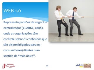 WEB 1.0

Representa padrões de negócios
centralizados (CLARKE, 2008),
onde as organizações têm
controle sobre os conteúdos que
são disponibilizados para os
consumidores/clientes num
sentido de “mão única”.

                                10
 