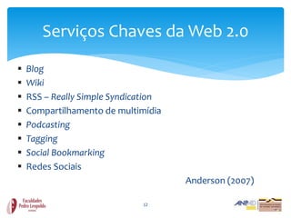 Serviços Chaves da Web 2.0
   Blog
   Wiki
   RSS – Really Simple Syndication
   Compartilhamento de multimídia
   Podcasting
   Tagging
   Social Bookmarking
   Redes Sociais
                                      Anderson (2007)

                              12
 