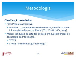 Metodologia

Classificação do trabalho
 Fins: Pesquisa descritiva.
   Descreve o comportamento de fenômenos, identifica e obtém
    informações sobre um problema (COLLYS e HUSSEY, 2005).
 Meios: condução de estudos de caso em duas empresas de
  Tecnologia da Informação.
   TOTVS
   SYNOS (atualmente Algar Tecnologia)



                               13
 
