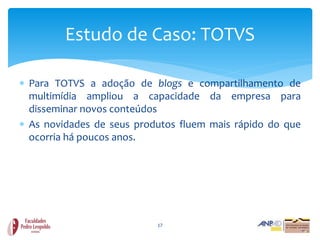 Estudo de Caso: TOTVS

 Para TOTVS a adoção de blogs e compartilhamento de
  multimídia ampliou a capacidade da empresa para
  disseminar novos conteúdos
 As novidades de seus produtos fluem mais rápido do que
  ocorria há poucos anos.




                           17
 