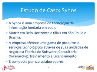 Estudo de Caso: Synos

 A Synos é uma empresa de tecnologia da
  informação fundada em 2003.
 Matriz em Belo Horizonte e filiais em São Paulo e
  Brasília.
 A empresa oferece uma gama de produtos e
  serviços tecnológicos através de suas unidades de
  negócios: Fábrica de Software, Consultoria,
  Outsourcing, Treinamento e Licenciamento.
 É composta por 120 colaboradores.
                          18
 