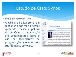 Estudo de Caso: Synos

 Principal recurso: Wiki
 A wiki é utilizada como um
  repositório dos mais diversos
  conteúdos, desde a política
  de benefícios da organização
  até especificações sobre o
  uso de ferramentas de
  programação adotadas pela
  sua fábrica de software.

                             19
 
