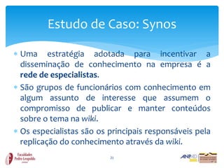Estudo de Caso: Synos

 Uma estratégia adotada para incentivar a
  disseminação de conhecimento na empresa é a
  rede de especialistas.
 São grupos de funcionários com conhecimento em
  algum assunto de interesse que assumem o
  compromisso de publicar e manter conteúdos
  sobre o tema na wiki.
 Os especialistas são os principais responsáveis pela
  replicação do conhecimento através da wiki.
                          21
 