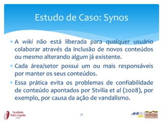 Estudo de Caso: Synos

 A wiki não está liberada para qualquer usuário
  colaborar através da inclusão de novos conteúdos
  ou mesmo alterando algum já existente.
 Cada área/setor possui um ou mais responsáveis
  por manter os seus conteúdos.
 Essa prática evita os problemas de confiabilidade
  de conteúdo apontados por Stvilia et al (2008), por
  exemplo, por causa da ação de vandalismo.

                          22
 