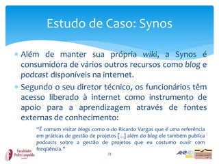 Estudo de Caso: Synos

 Além de manter sua própria wiki, a Synos é
  consumidora de vários outros recursos como blog e
  podcast disponíveis na internet.
 Segundo o seu diretor técnico, os funcionários têm
  acesso liberado à internet como instrumento de
  apoio para a aprendizagem através de fontes
  externas de conhecimento:
      “É comum visitar blogs como o do Ricardo Vargas que é uma referência
      em práticas de gestão de projetos [...] além do blog ele também publica
      podcasts sobre a gestão de projetos que eu costumo ouvir com
      freqüência.”
                                    23
 