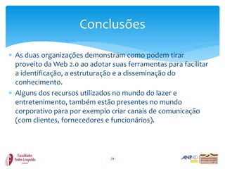 Conclusões

 As duas organizações demonstram como podem tirar
  proveito da Web 2.0 ao adotar suas ferramentas para facilitar
  a identificação, a estruturação e a disseminação do
  conhecimento.
 Alguns dos recursos utilizados no mundo do lazer e
  entretenimento, também estão presentes no mundo
  corporativo para por exemplo criar canais de comunicação
  (com clientes, fornecedores e funcionários).



                                24
 