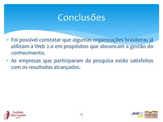 Conclusões

 Foi possível constatar que algumas organizações brasileiras já
  utilizam a Web 2.0 em propósitos que alavancam a gestão do
  conhecimento.
 As empresas que participaram da pesquisa estão satisfeitas
  com os resultados alcançados.




                                25
 