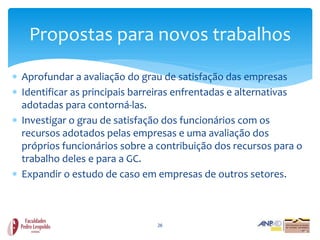 Propostas para novos trabalhos

 Aprofundar a avaliação do grau de satisfação das empresas
 Identificar as principais barreiras enfrentadas e alternativas
  adotadas para contorná-las.
 Investigar o grau de satisfação dos funcionários com os
  recursos adotados pelas empresas e uma avaliação dos
  próprios funcionários sobre a contribuição dos recursos para o
  trabalho deles e para a GC.
 Expandir o estudo de caso em empresas de outros setores.



                                26
 