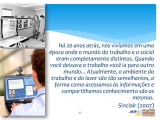 Há 20 anos atrás, nós vivíamos em uma
época onde o mundo do trabalho e o social
    eram completamente distintos. Quando
você deixava o trabalho você ia para outro
       mundo... Atualmente, o ambiente do
 trabalho e do lazer são tão semelhantes, a
   forma como acessamos às informações e
      compartilhamos conhecimento são as
                                    mesmas.
                              Sinclair (2007)
            27
 