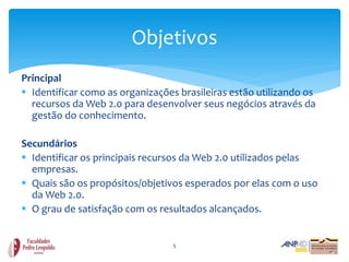 Objetivos
Principal
 Identificar como as organizações brasileiras estão utilizando os
  recursos da Web 2.0 para desenvolver seus negócios através da
  gestão do conhecimento.

Secundários
 Identificar os principais recursos da Web 2.0 utilizados pelas
  empresas.
 Quais são os propósitos/objetivos esperados por elas com o uso
  da Web 2.0.
 O grau de satisfação com os resultados alcançados.


                                  5
 