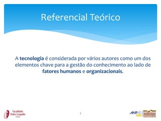 Referencial Teórico



A tecnologia é considerada por vários autores como um dos
elementos chave para a gestão do conhecimento ao lado de
           fatores humanos e organizacionais.




                           7
 