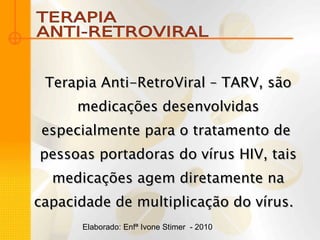 TERAPIA  ANTI-RETROVIRAL Terapia Anti-RetroViral – TARV, são medicações desenvolvidas especialmente para o tratamento de  pessoas portadoras do vírus HIV, tais medicações agem diretamente na capacidade de multiplicação do vírus.  Elaborado: Enfª Ivone Stimer  - 2010 