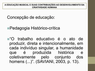 A EDUCAÇÃO MUSICAL E SUAS CONTRIBUIÇÕES AO DESENVOLVIMENTO DA
CRIATIVIDADE HUMANA
Concepção de educação:
■Pedagogia Histórico-crítica
■“O trabalho educativo é o ato de
produzir, direta e intencionalmente, em
cada indivíduo singular, a humanidade
que é produzida histórica e
coletivamente pelo conjunto dos
homens (...)”. (SAVIANI, 2003, p. 13).
 