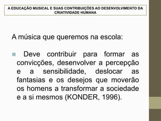A EDUCAÇÃO MUSICAL E SUAS CONTRIBUIÇÕES AO DESENVOLVIMENTO DA
CRIATIVIDADE HUMANA
A música que queremos na escola:
■ Deve contribuir para formar as
convicções, desenvolver a percepção
e a sensibilidade, deslocar as
fantasias e os desejos que moverão
os homens a transformar a sociedade
e a si mesmos (KONDER, 1996).
 