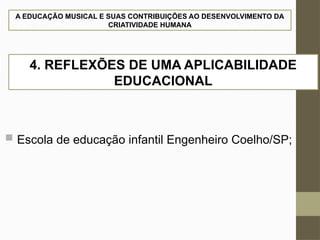 A EDUCAÇÃO MUSICAL E SUAS CONTRIBUIÇÕES AO DESENVOLVIMENTO DA
CRIATIVIDADE HUMANA
 Escola de educação infantil Engenheiro Coelho/SP;
4. REFLEXÕES DE UMA APLICABILIDADE
EDUCACIONAL
 