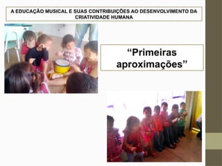 A EDUCAÇÃO MUSICAL E SUAS CONTRIBUIÇÕES AO DESENVOLVIMENTO DA
CRIATIVIDADE HUMANA
“Primeiras
aproximações”
 