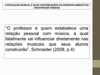 A EDUCAÇÃO MUSICAL E SUAS CONTRIBUIÇÕES AO DESENVOLVIMENTO DA
CRIATIVIDADE HUMANA
“O professor é quem estabelece uma
relação pessoal com música, a qual
fatalmente vai influenciar diretamente nas
relações musicais que seus alunos
construirão”. Schroeder (2008, p.4)
 
