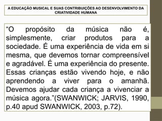 A EDUCAÇÃO MUSICAL E SUAS CONTRIBUIÇÕES AO DESENVOLVIMENTO DA
CRIATIVIDADE HUMANA
“O propósito da música não é,
simplesmente, criar produtos para a
sociedade. É uma experiência de vida em si
mesma, que devemos tornar compreensível
e agradável. É uma experiência do presente.
Essas crianças estão vivendo hoje, e não
aprendendo a viver para o amanhã.
Devemos ajudar cada criança a vivenciar a
música agora.”(SWANWICK; JARVIS, 1990,
p.40 apud SWANWICK, 2003, p.72).
 