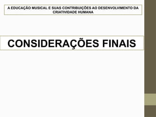 A EDUCAÇÃO MUSICAL E SUAS CONTRIBUIÇÕES AO DESENVOLVIMENTO DA
CRIATIVIDADE HUMANA
CONSIDERAÇÕES FINAIS
 