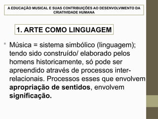 A EDUCAÇÃO MUSICAL E SUAS CONTRIBUIÇÕES AO DESENVOLVIMENTO DA
CRIATIVIDADE HUMANA
 Música = sistema simbólico (linguagem);
tendo sido construído/ elaborado pelos
homens historicamente, só pode ser
apreendido através de processos inter-
relacionais. Processos esses que envolvem
apropriação de sentidos, envolvem
significação.
1. ARTE COMO LINGUAGEM
 