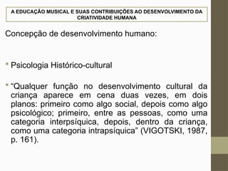 A EDUCAÇÃO MUSICAL E SUAS CONTRIBUIÇÕES AO DESENVOLVIMENTO DA
CRIATIVIDADE HUMANA
Concepção de desenvolvimento humano:
 Psicologia Histórico-cultural
 “Qualquer função no desenvolvimento cultural da
criança aparece em cena duas vezes, em dois
planos: primeiro como algo social, depois como algo
psicológico; primeiro, entre as pessoas, como uma
categoria interpsíquica, depois, dentro da criança,
como uma categoria intrapsíquica” (VIGOTSKI, 1987,
p. 161).
 