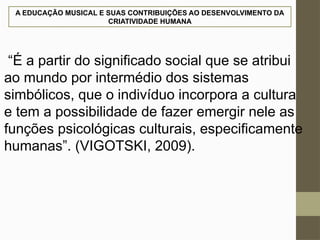 A EDUCAÇÃO MUSICAL E SUAS CONTRIBUIÇÕES AO DESENVOLVIMENTO DA
CRIATIVIDADE HUMANA
“É a partir do significado social que se atribui
ao mundo por intermédio dos sistemas
simbólicos, que o indivíduo incorpora a cultura
e tem a possibilidade de fazer emergir nele as
funções psicológicas culturais, especificamente
humanas”. (VIGOTSKI, 2009).
 