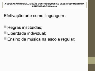 A EDUCAÇÃO MUSICAL E SUAS CONTRIBUIÇÕES AO DESENVOLVIMENTO DA
CRIATIVIDADE HUMANA
Efetivação arte como linguagem :
 Regras instituídas;
 Liberdade individual;
 Ensino de música na escola regular;
 