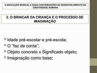 A EDUCAÇÃO MUSICAL E SUAS CONTRIBUIÇÕES AO DESENVOLVIMENTO DA
CRIATIVIDADE HUMANA
 Idade pré-escolar e pré-escola;
 O “faz de conta”;
 Objeto concreto x Significado objeto;
 Imaginação como base;
2. O BRINCAR DA CRIANÇA E O PROCESSO DE
IMAGINAÇÃO
 