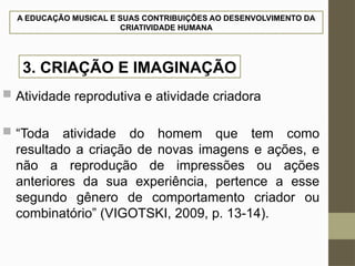A EDUCAÇÃO MUSICAL E SUAS CONTRIBUIÇÕES AO DESENVOLVIMENTO DA
CRIATIVIDADE HUMANA
 Atividade reprodutiva e atividade criadora
 “Toda atividade do homem que tem como
resultado a criação de novas imagens e ações, e
não a reprodução de impressões ou ações
anteriores da sua experiência, pertence a esse
segundo gênero de comportamento criador ou
combinatório” (VIGOTSKI, 2009, p. 13-14).
3. CRIAÇÃO E IMAGINAÇÃO
 