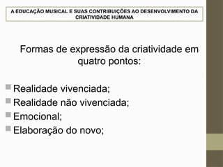 A EDUCAÇÃO MUSICAL E SUAS CONTRIBUIÇÕES AO DESENVOLVIMENTO DA
CRIATIVIDADE HUMANA
Formas de expressão da criatividade em
quatro pontos:
 Realidade vivenciada;
 Realidade não vivenciada;
 Emocional;
 Elaboração do novo;
 