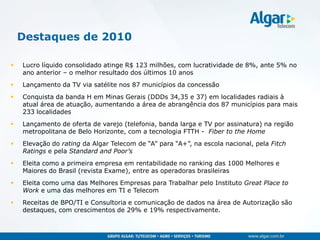 Destaques de 2010

   Lucro líquido consolidado atinge R$ 123 milhões, com lucratividade de 8%, ante 5% no
    ano anterior – o melhor resultado dos últimos 10 anos
   Lançamento da TV via satélite nos 87 municípios da concessão
   Conquista da banda H em Minas Gerais (DDDs 34,35 e 37) em localidades radiais à
    atual área de atuação, aumentando a área de abrangência dos 87 municípios para mais
    233 localidades
   Lançamento de oferta de varejo (telefonia, banda larga e TV por assinatura) na região
    metropolitana de Belo Horizonte, com a tecnologia FTTH - Fiber to the Home
   Elevação do rating da Algar Telecom de “A” para “A+”, na escola nacional, pela Fitch
    Ratings e pela Standard and Poor’s
   Eleita como a primeira empresa em rentabilidade no ranking das 1000 Melhores e
    Maiores do Brasil (revista Exame), entre as operadoras brasileiras
   Eleita como uma das Melhores Empresas para Trabalhar pelo Instituto Great Place to
    Work e uma das melhores em TI e Telecom
   Receitas de BPO/TI e Consultoria e comunicação de dados na área de Autorização são
    destaques, com crescimentos de 29% e 19% respectivamente.
 