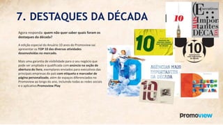 7. DESTAQUES DA DÉCADA
Agora responda: quem não quer saber quais foram os
destaques da década?
A edição especial do Anuário 10 anos do Promoview vai
apresentar os TOP 10 das diversas atividades
desenvolvidas no mercado.
Mais uma garantia de visibilidade para o seu negócio que
pode ser ampliada e qualificada com anúncio na seção de
abertura do livro, exemplares enviados para executivos das
principais empresas do país com etiqueta e marcador de
página personalizado, além de espaços diferenciados no
Promoview ao longo do ano, incluindo todas as redes sociais
e o aplicativo Promoview Play
 