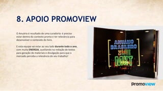 8. APOIO PROMOVIEW
O Anuário é resultado de uma curadoria: é preciso
estar dentro do contexto promo e ter relevância para
desenvolver o conteúdo do livro.
E esta equipe vai estar ao seu lado durante todo o ano,
com muita ENERGIA, auxiliando na redação de textos
para geração de materiais e divulgação para que o
mercado perceba a relevância do seu trabalho!
 